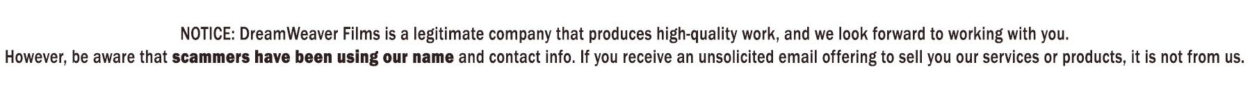 NOTICE: DreamWeaver Films is a legitimate company that produces high-quality work, and we look forward to working with you. However, be aware that scammers have been using our name and contact info. If you receive an unsolicited email offering to sell you our services or products, it is not from us.